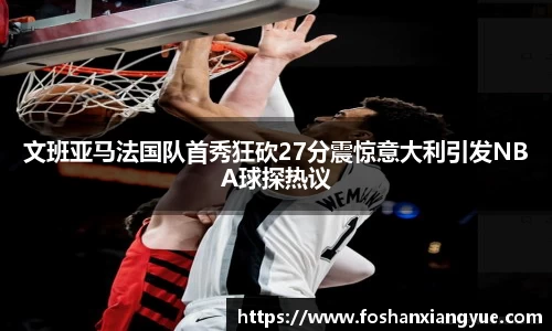 文班亚马法国队首秀狂砍27分震惊意大利引发NBA球探热议